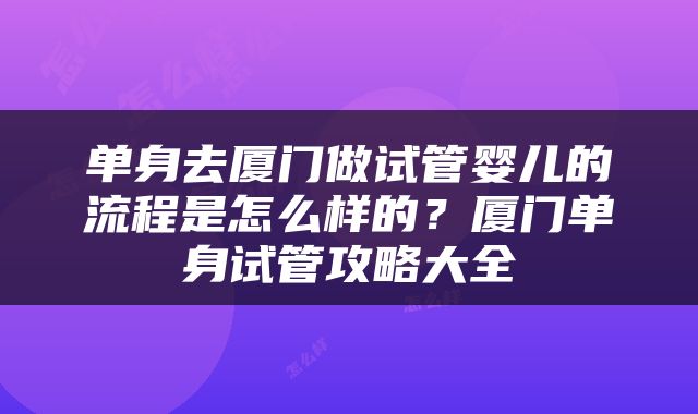 单身去厦门做试管婴儿的流程是怎么样的？厦门单身试管攻略大全