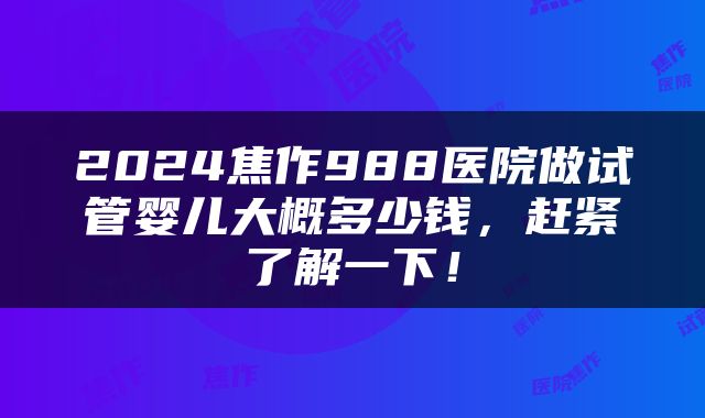 2024焦作988医院做试管婴儿大概多少钱，赶紧了解一下！