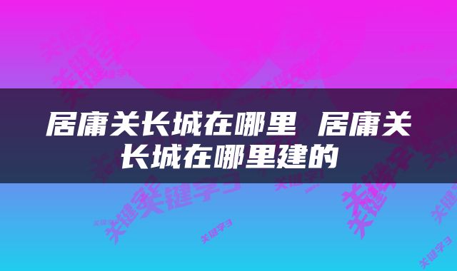居庸关长城在哪里 居庸关长城在哪里建的