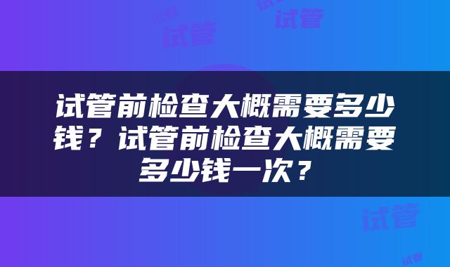 试管前检查大概需要多少钱？试管前检查大概需要多少钱一次？