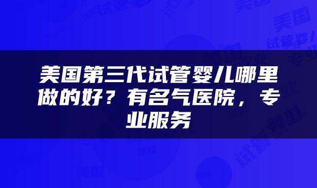 美国第三代试管婴儿哪里做的好？有名气医院，专业服务
