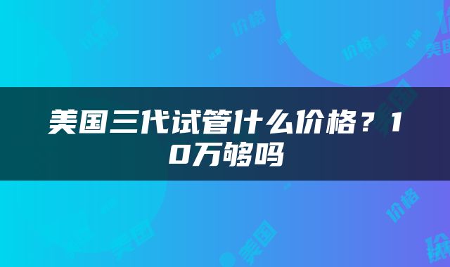 美国三代试管什么价格？10万够吗