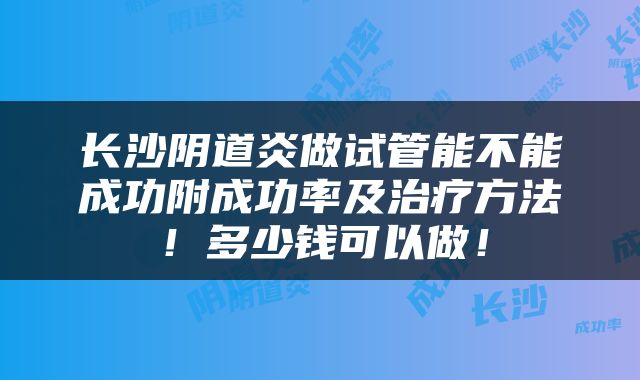 长沙阴道炎做试管能不能成功附成功率及治疗方法！多少钱可以做！