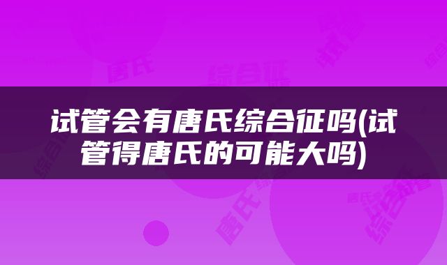 试管会有唐氏综合征吗(试管得唐氏的可能大吗)