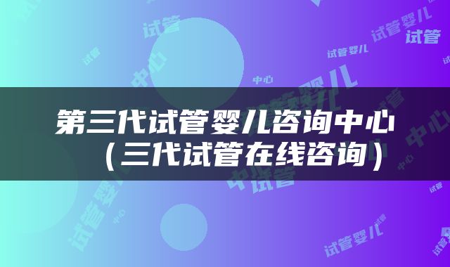 第三代试管婴儿咨询中心（三代试管在线咨询）