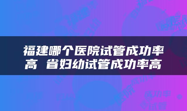 福建哪个医院试管成功率高 省妇幼试管成功率高