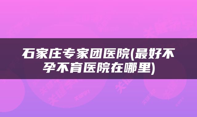石家庄专家团医院(最好不孕不育医院在哪里)