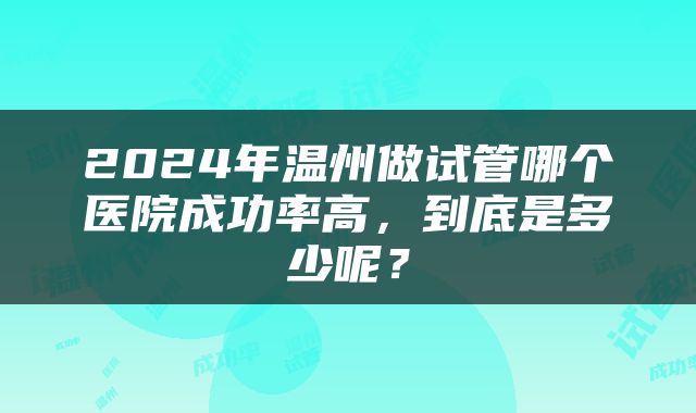 2024年温州做试管哪个医院成功率高，到底是多少呢？