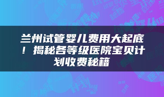 兰州试管婴儿费用大起底！揭秘各等级医院宝贝计划收费秘籍