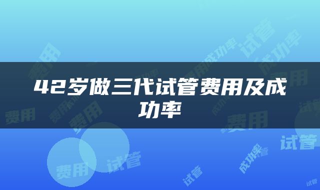 42岁做三代试管费用及成功率