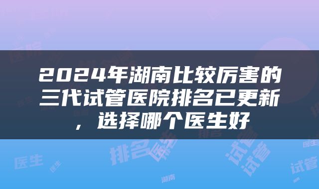 2024年湖南比较厉害的三代试管医院排名已更新，选择哪个医生好