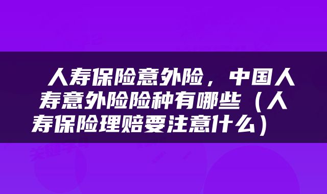  人寿保险意外险，中国人寿意外险险种有哪些（人寿保险理赔要注意什么） 