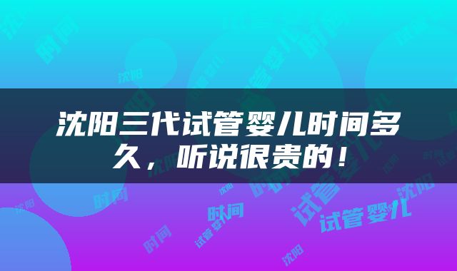 沈阳三代试管婴儿时间多久，听说很贵的！