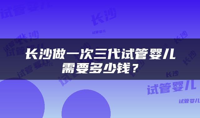 长沙做一次三代试管婴儿需要多少钱？