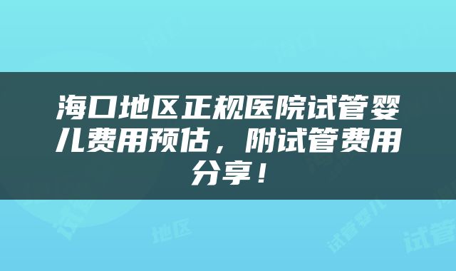 海口地区正规医院试管婴儿费用预估，附试管费用分享！