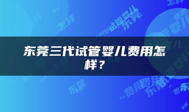 东莞三代试管婴儿费用怎样？