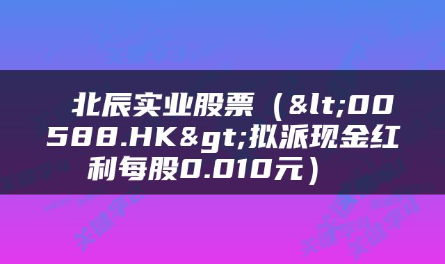  北辰实业股票（<00588.HK>拟派现金红利每股0.010元） 