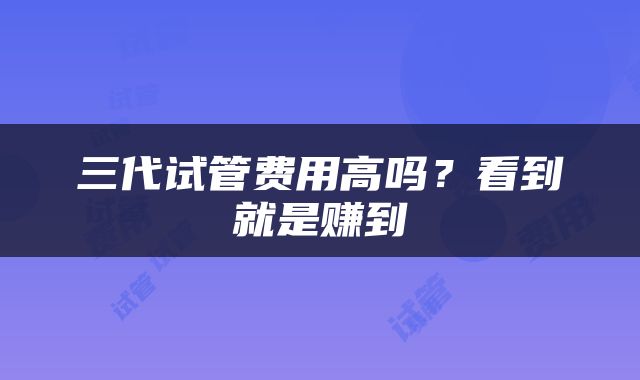 三代试管费用高吗？看到就是赚到