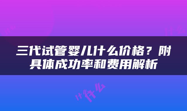 三代试管婴儿什么价格？附具体成功率和费用解析