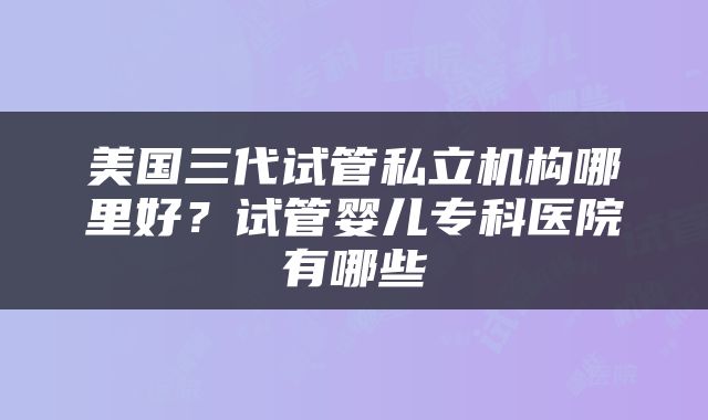 美国三代试管私立机构哪里好？试管婴儿专科医院有哪些