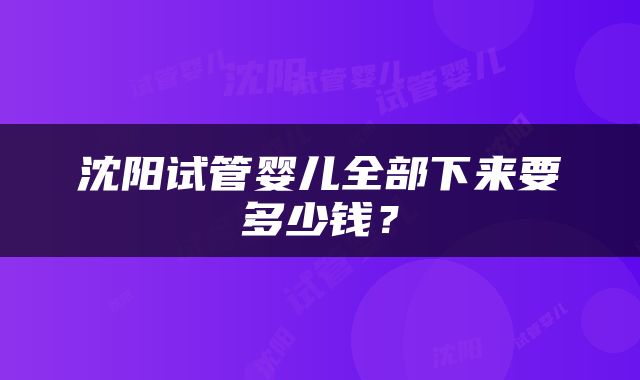 沈阳试管婴儿全部下来要多少钱？