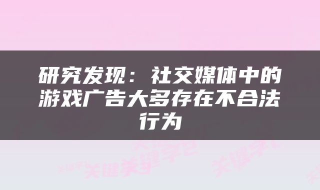 研究发现：社交媒体中的游戏广告大多存在不合法行为