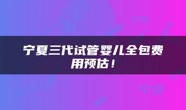 宁夏三代试管婴儿全包费用预估！