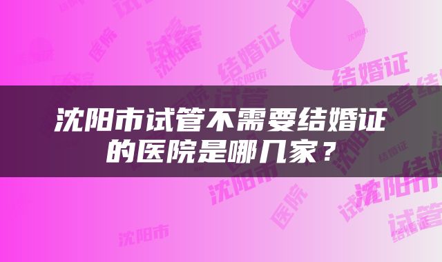 沈阳市试管不需要结婚证的医院是哪几家？