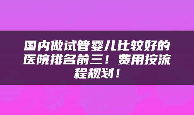 国内做试管婴儿比较好的医院排名前三！费用按流程规划！