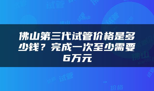 佛山第三代试管价格是多少钱？完成一次至少需要6万元