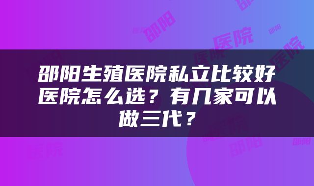 邵阳生殖医院私立比较好医院怎么选？有几家可以做三代？