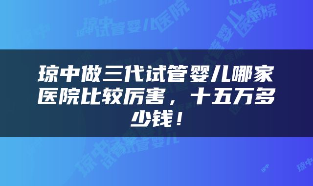 琼中做三代试管婴儿哪家医院比较厉害，十五万多少钱！