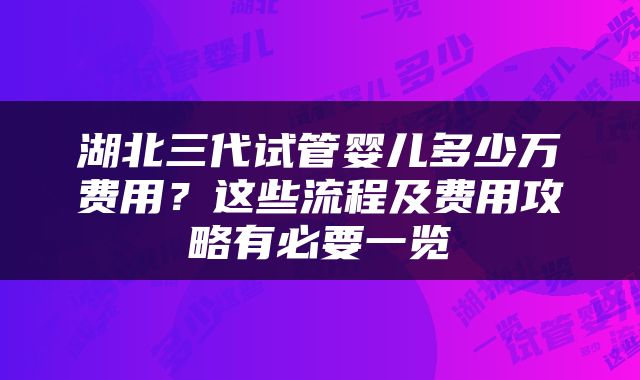湖北三代试管婴儿多少万费用？这些流程及费用攻略有必要一览