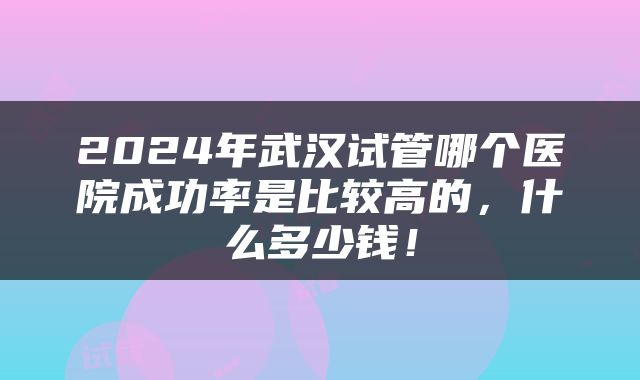 2024年武汉试管哪个医院成功率是比较高的，什么多少钱！