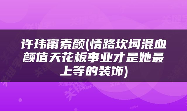 许玮甯素颜(情路坎坷混血颜值天花板事业才是她最上等的装饰)