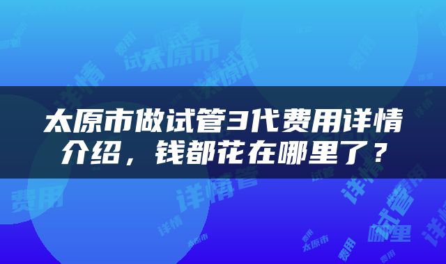 太原市做试管3代费用详情介绍，钱都花在哪里了？