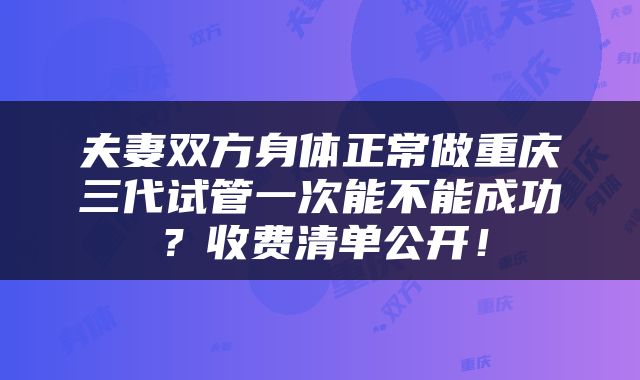 夫妻双方身体正常做重庆三代试管一次能不能成功？收费清单公开！