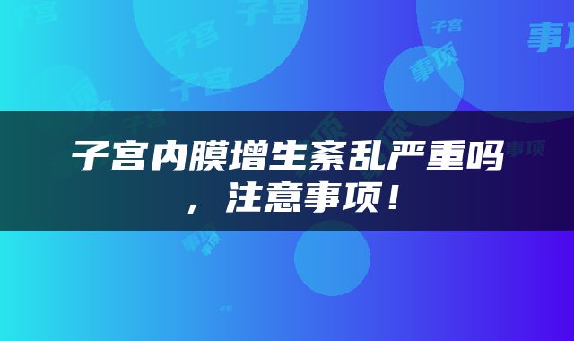 子宫内膜增生紊乱严重吗，注意事项！