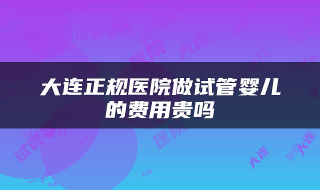 大连正规医院做试管婴儿的费用贵吗