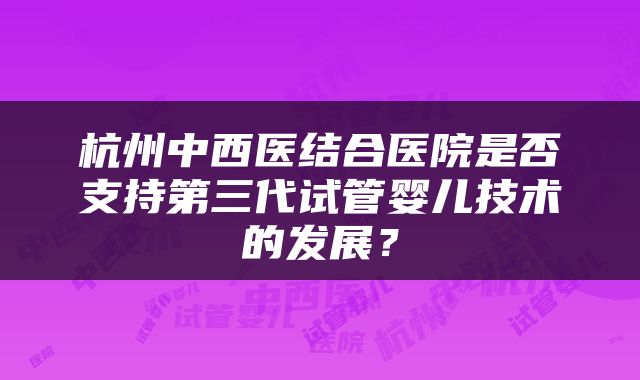 杭州中西医结合医院是否支持第三代试管婴儿技术的发展？