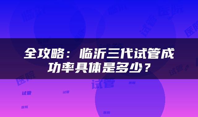 全攻略：临沂三代试管成功率具体是多少？