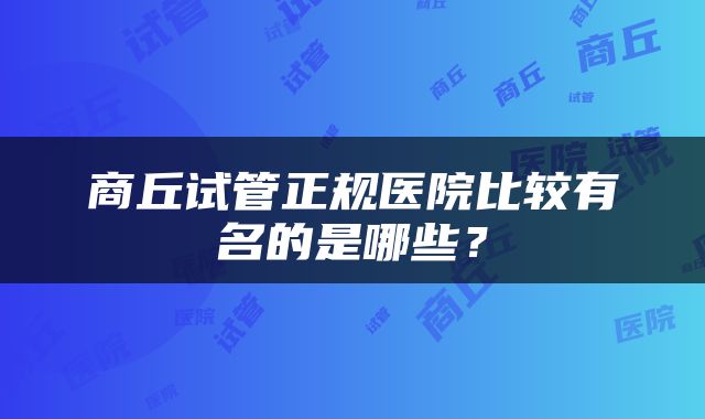 商丘试管正规医院比较有名的是哪些？