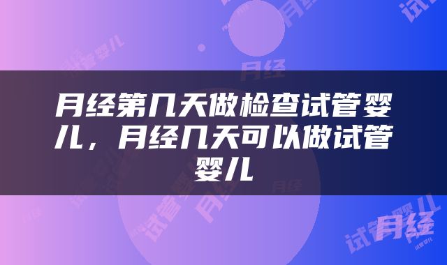 月经第几天做检查试管婴儿，月经几天可以做试管婴儿