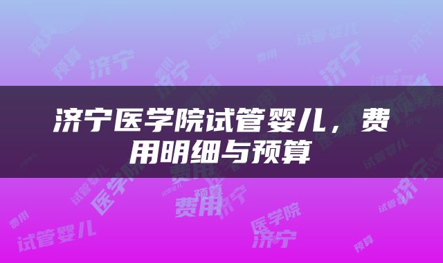 济宁医学院试管婴儿，费用明细与预算