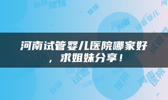 河南试管婴儿医院哪家好，求姐妹分享！