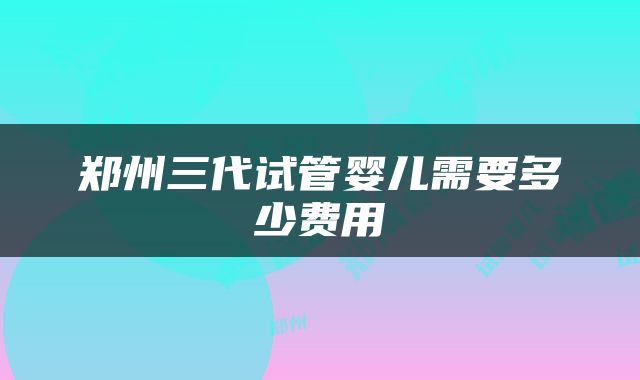 郑州三代试管婴儿需要多少费用