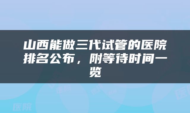 山西能做三代试管的医院排名公布，附等待时间一览