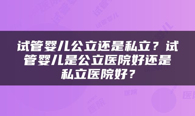 试管婴儿公立还是私立？试管婴儿是公立医院好还是私立医院好？