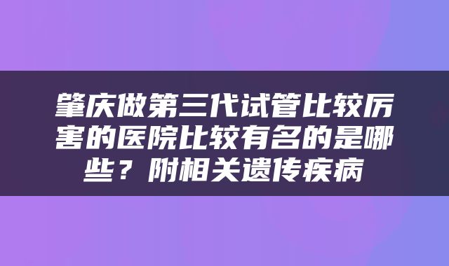 肇庆做第三代试管比较厉害的医院比较有名的是哪些？附相关遗传疾病