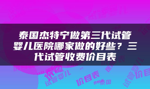 泰国杰特宁做第三代试管婴儿医院哪家做的好些？三代试管收费价目表